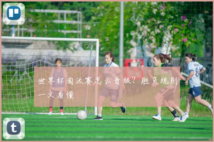 世界杯淘汰赛怎么晋级？胜负规则一文看懂