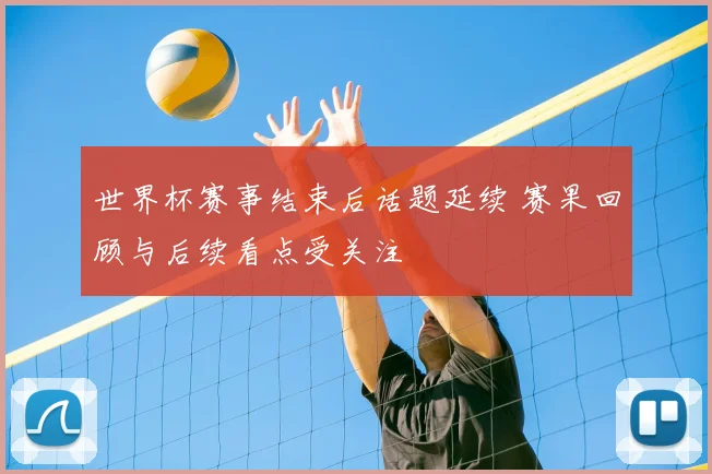 世界杯赛事结束后话题延续 赛果回顾与后续看点受关注