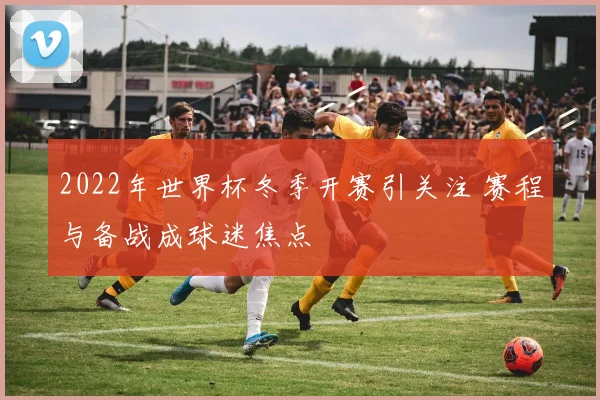 2022年世界杯冬季开赛引关注 赛程与备战成球迷焦点
