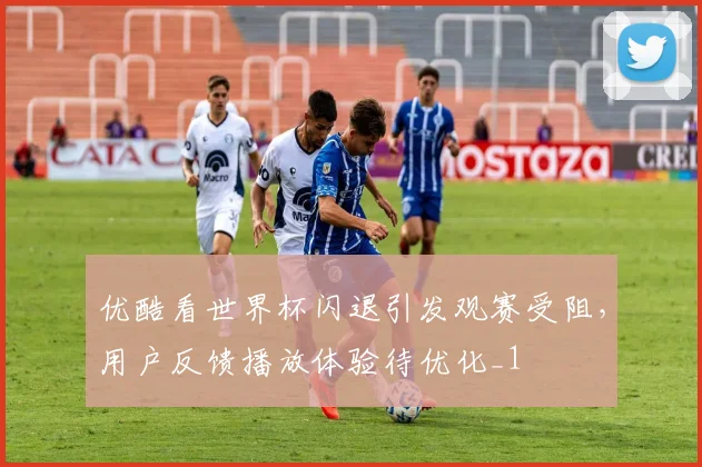 优酷看世界杯闪退引发观赛受阻，用户反馈播放体验待优化_1