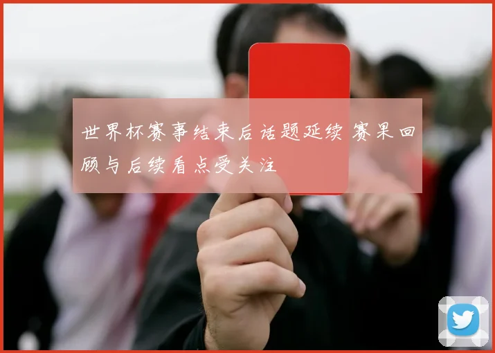 世界杯赛事结束后话题延续 赛果回顾与后续看点受关注