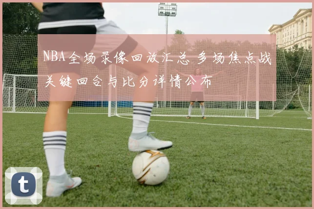 NBA全场录像回放汇总 多场焦点战关键回合与比分详情公布