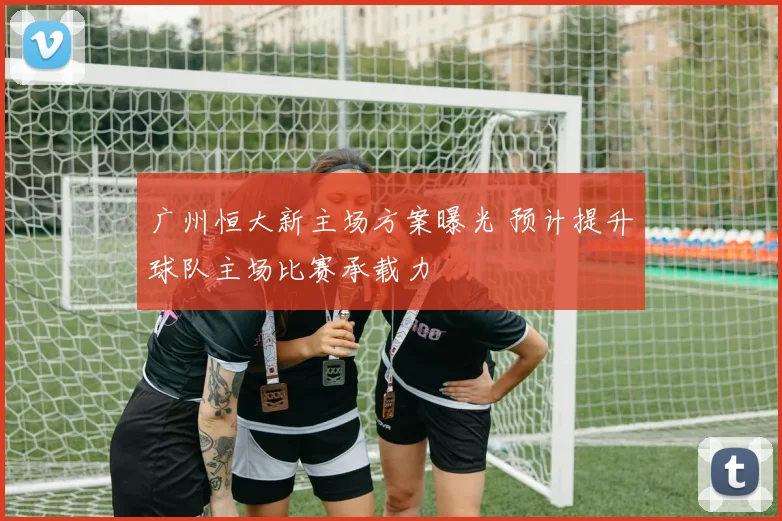 广州恒大新主场方案曝光 预计提升球队主场比赛承载力
