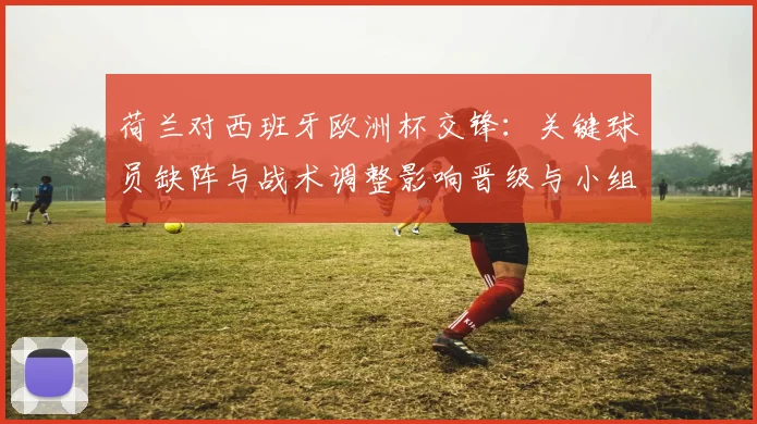 荷兰对西班牙欧洲杯交锋：关键球员缺阵与战术调整影响晋级与小组排名