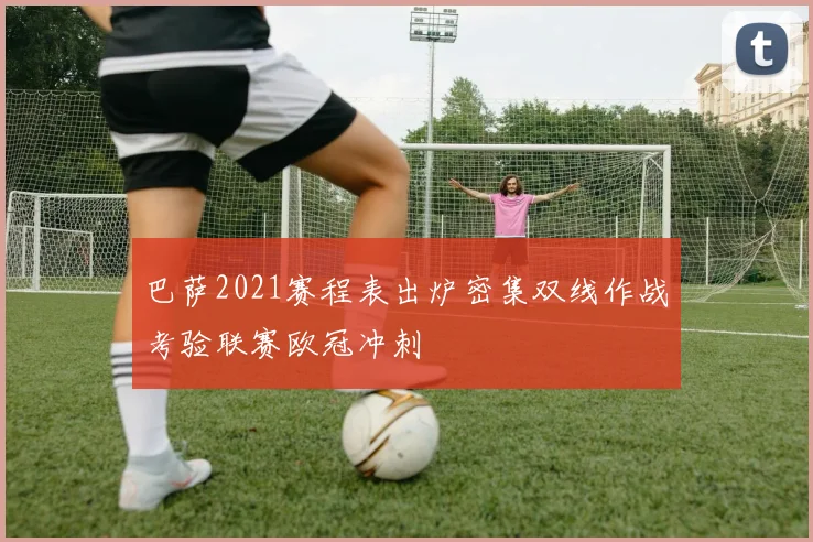巴萨2021赛程表出炉密集双线作战考验联赛欧冠冲刺