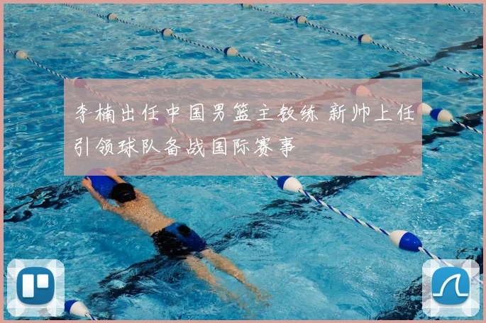 李楠出任中国男篮主教练 新帅上任引领球队备战国际赛事