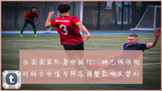 法国国家队身价排行：姆巴佩领衔对转会价值与阵容调整影响及替补身价对比