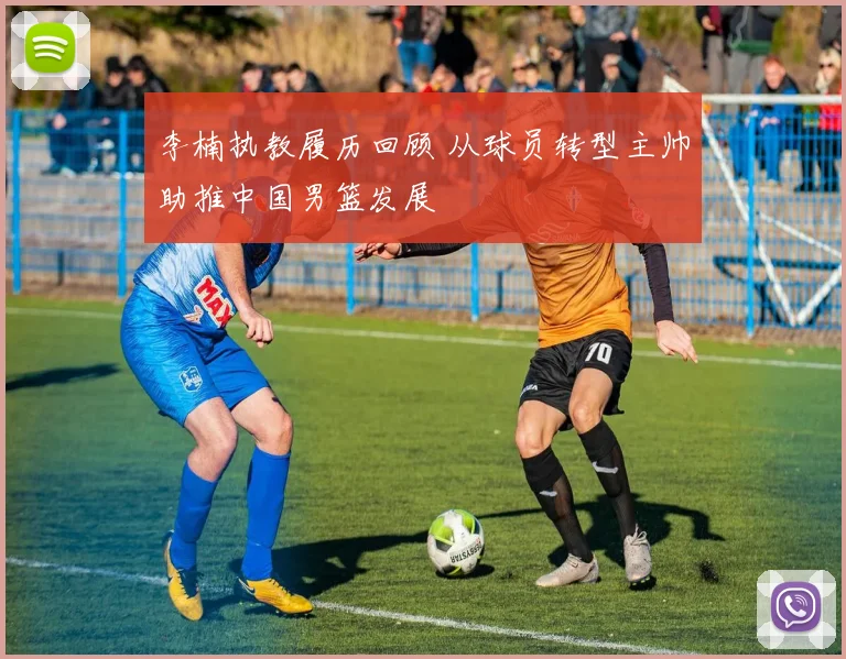 李楠执教履历回顾 从球员转型主帅助推中国男篮发展