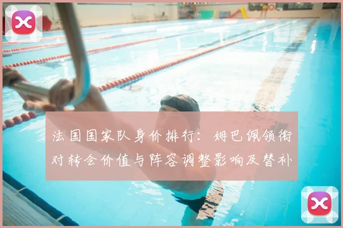 法国国家队身价排行：姆巴佩领衔对转会价值与阵容调整影响及替补身价对比