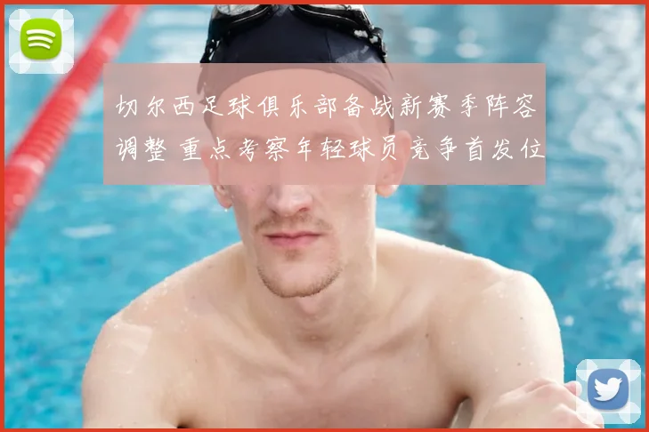 切尔西足球俱乐部备战新赛季阵容调整 重点考察年轻球员竞争首发位置