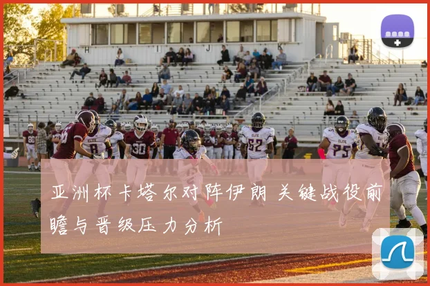 亚洲杯卡塔尔对阵伊朗 关键战役前瞻与晋级压力分析