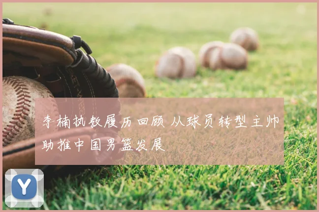 李楠执教履历回顾 从球员转型主帅助推中国男篮发展