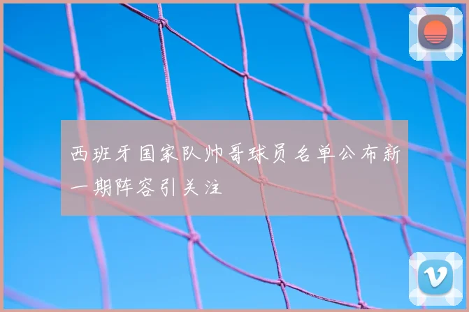 西班牙国家队帅哥球员名单公布新一期阵容引关注