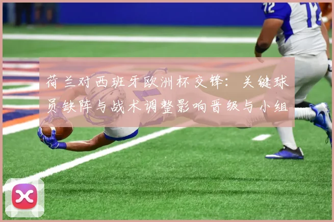 荷兰对西班牙欧洲杯交锋：关键球员缺阵与战术调整影响晋级与小组排名