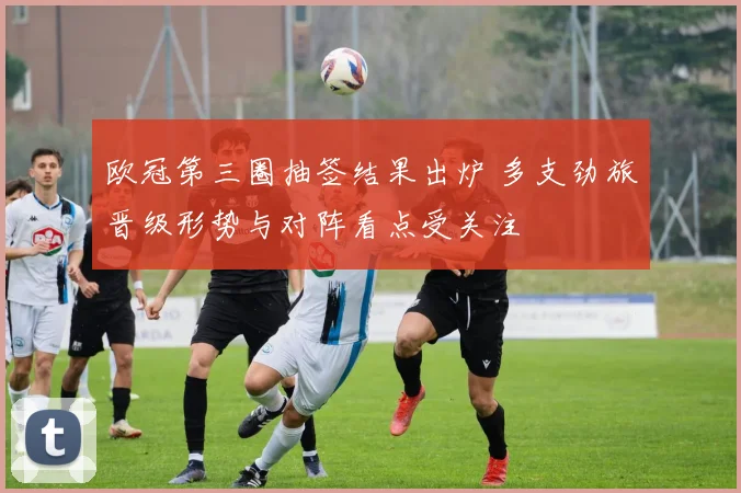 欧冠第三圈抽签结果出炉 多支劲旅晋级形势与对阵看点受关注