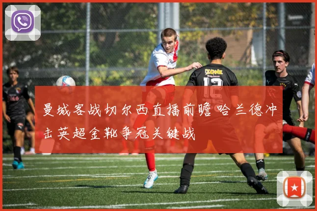 曼城客战切尔西直播前瞻 哈兰德冲击英超金靴争冠关键战