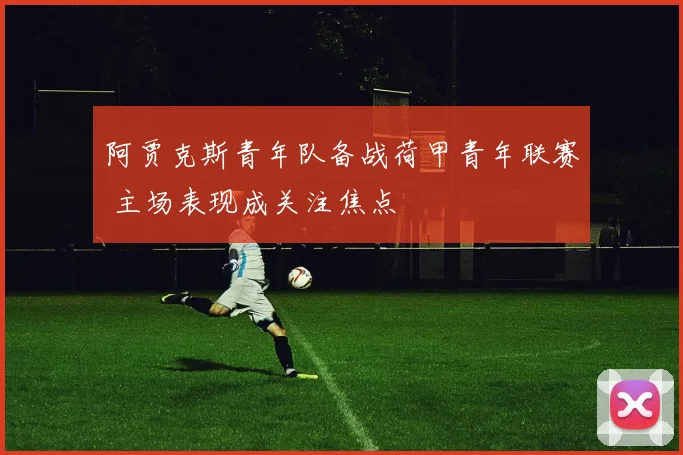 阿贾克斯青年队备战荷甲青年联赛 主场表现成关注焦点